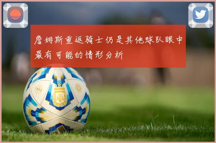 詹姆斯重返骑士仍是其他球队眼中最有可能的情形分析