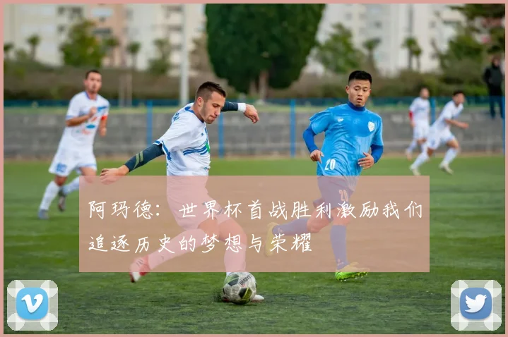 阿玛德：世界杯首战胜利激励我们追逐历史的梦想与荣耀