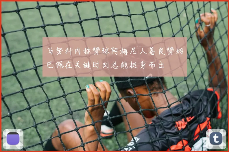马努科内称赞琼阿梅尼人善良赞姆巴佩在关键时刻总能挺身而出