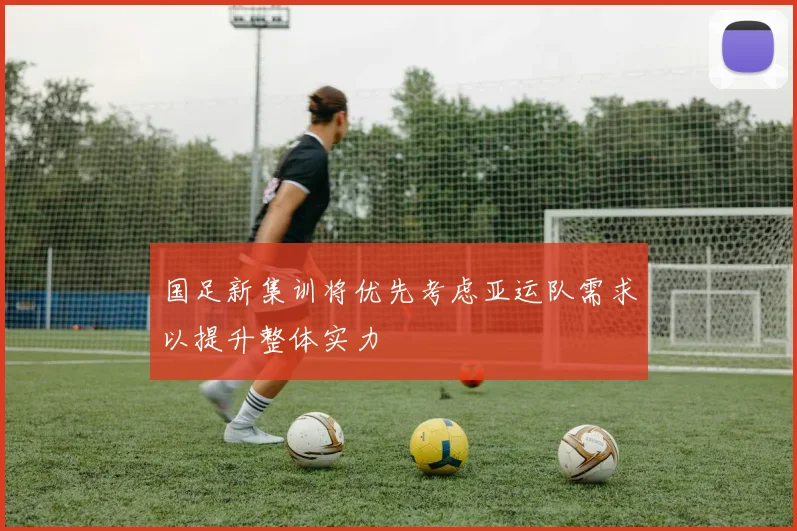 国足新集训将优先考虑亚运队需求以提升整体实力