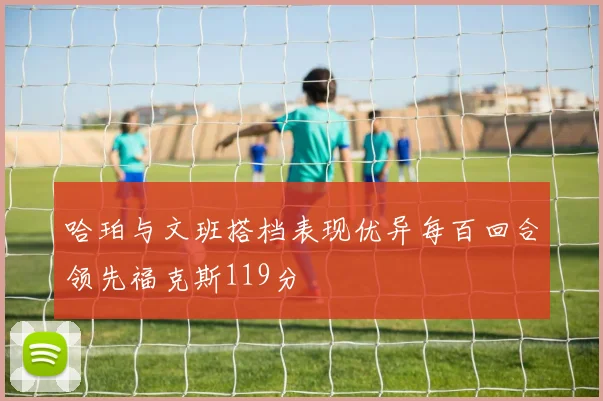 哈珀与文班搭档表现优异每百回合领先福克斯119分