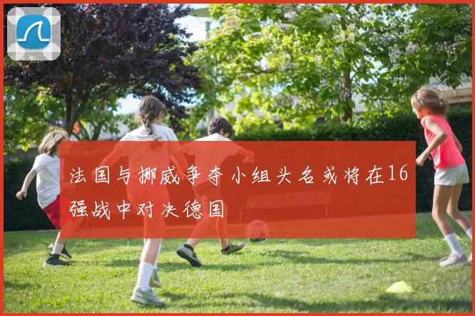 法国与挪威争夺小组头名或将在16强战中对决德国