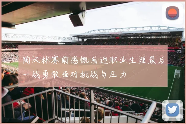 陶汉林赛前感慨或迎职业生涯最后一战勇敢面对挑战与压力