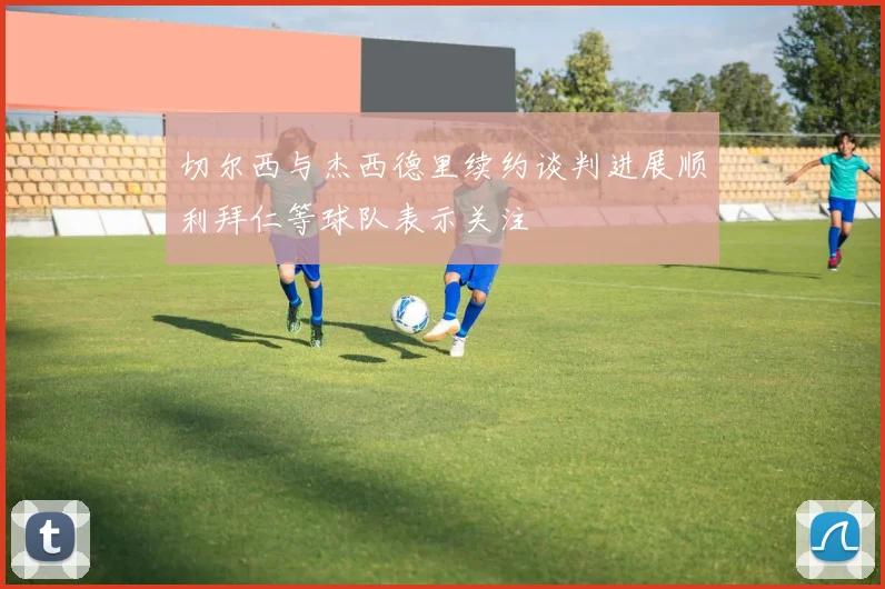 切尔西与杰西德里续约谈判进展顺利拜仁等球队表示关注