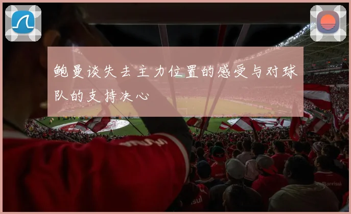 鲍曼谈失去主力位置的感受与对球队的支持决心