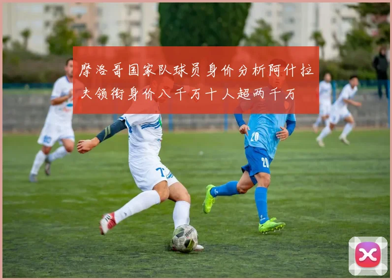摩洛哥国家队球员身价分析阿什拉夫领衔身价八千万十人超两千万