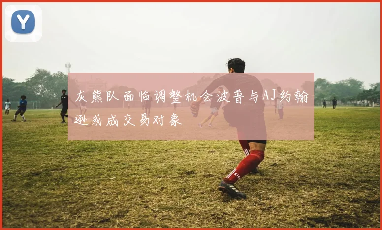灰熊队面临调整机会波普与AJ约翰逊或成交易对象