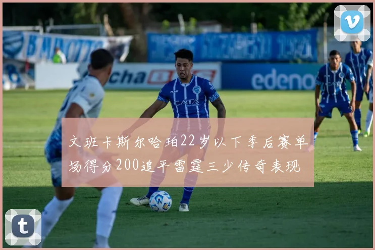 文班卡斯尔哈珀22岁以下季后赛单场得分200追平雷霆三少传奇表现