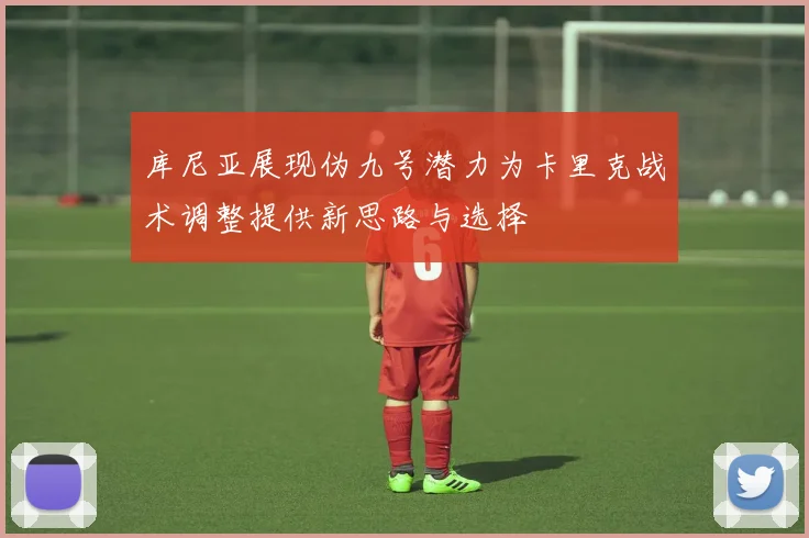 库尼亚展现伪九号潜力为卡里克战术调整提供新思路与选择