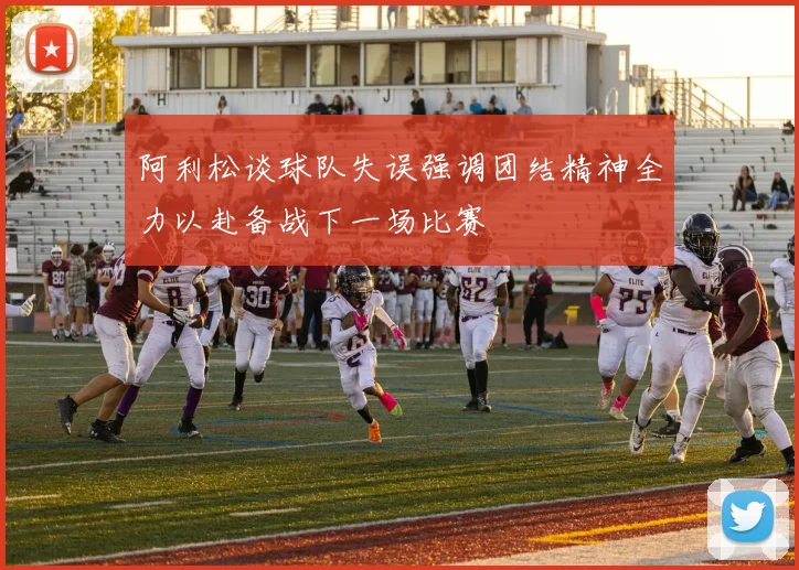 阿利松谈球队失误强调团结精神全力以赴备战下一场比赛