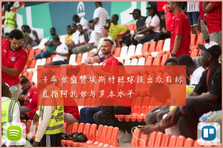卡希尔盛赞埃斯特旺球技出众目标直指阿扎尔与罗本水平