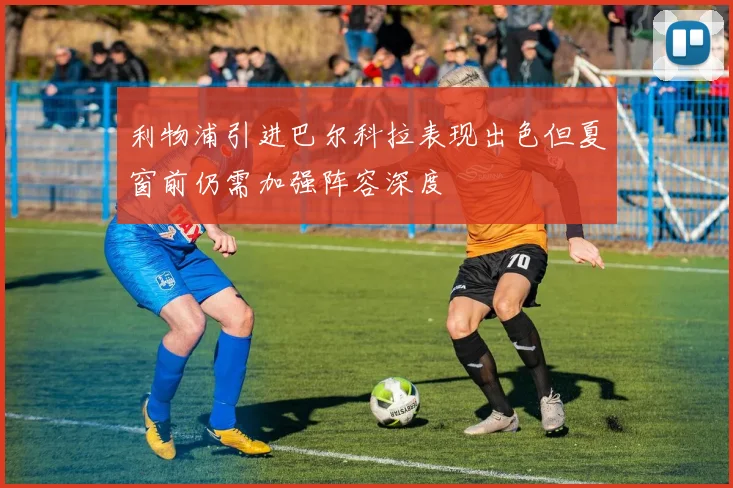 利物浦引进巴尔科拉表现出色但夏窗前仍需加强阵容深度