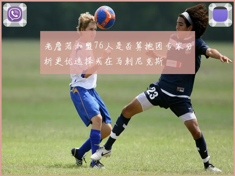 老詹若加盟76人是否算抱团专家分析更优选择或在马刺尼克斯