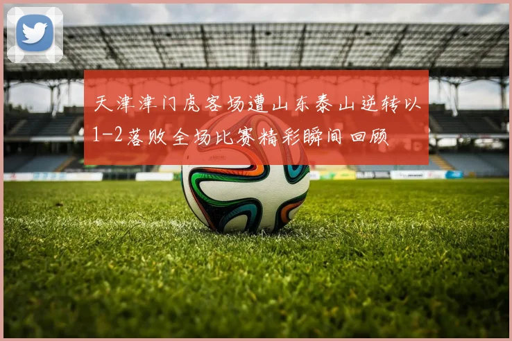 天津津门虎客场遭山东泰山逆转以1-2落败全场比赛精彩瞬间回顾